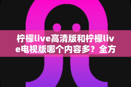 柠檬live高清版和柠檬live电视版哪个内容多？全方位深度对比解析与实用选择指南