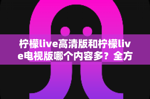 柠檬live高清版和柠檬live电视版哪个内容多？全方位深度对比解析与实用选择指南