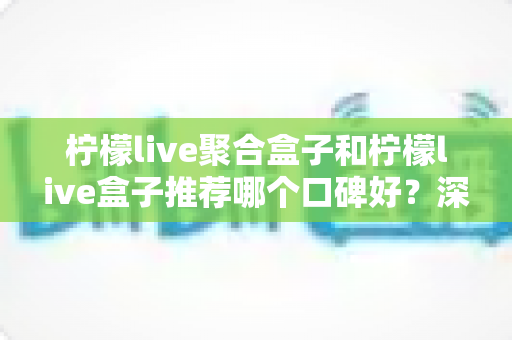柠檬live聚合盒子和柠檬live盒子推荐哪个口碑好?深度对比评测帮你选 柠檬live聚合盒子和柠檬live盒子推荐哪个口碑好?深度对比评测帮你选