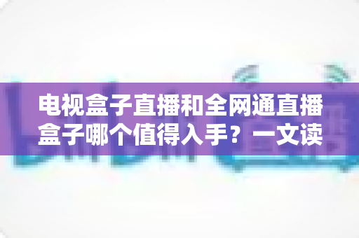 电视盒子直播和全网通直播盒子哪个值得入手？一文读懂选购要点与避坑指南
