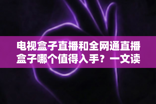 电视盒子直播和全网通直播盒子哪个值得入手？一文读懂选购要点与避坑指南