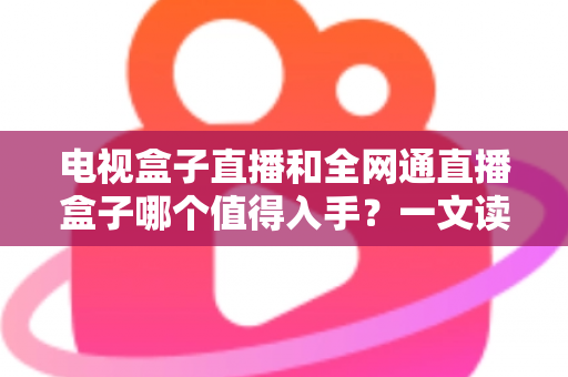 电视盒子直播和全网通直播盒子哪个值得入手？一文读懂选购要点与避坑指南