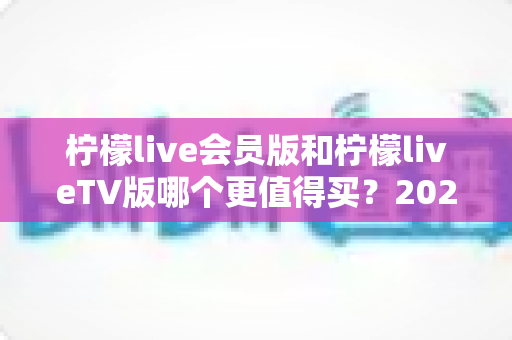 柠檬live会员版和柠檬liveTV版哪个更值得买?2025最新深度对比与避坑选购指南 柠檬live会员版和柠檬liveTV版哪个更值得买?2025最新深度对比与避坑选购指南