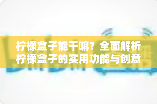 柠檬盒子能干嘛?全面解析柠檬盒子的实用功能与创意妙用 柠檬盒子能干嘛?全面解析柠檬盒子的实用功能与创意妙用