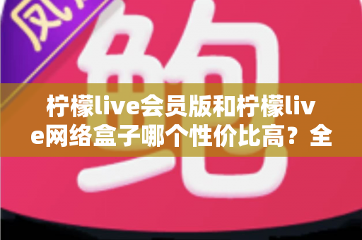 柠檬live会员版和柠檬live网络盒子哪个性价比高?全面对比分析帮你选对产品 柠檬live会员版和柠檬live网络盒子哪个性价比高?全面对比分析帮你选对产品
