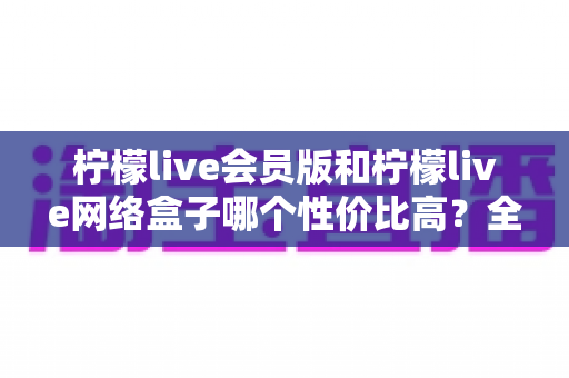 柠檬live会员版和柠檬live网络盒子哪个性价比高?全面对比分析帮你选对产品 柠檬live会员版和柠檬live网络盒子哪个性价比高?全面对比分析帮你选对产品