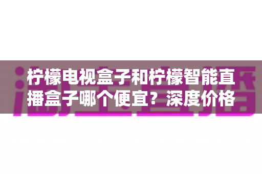 柠檬电视盒子和柠檬智能直播盒子哪个便宜?深度价格对比与实用选购指南 柠檬电视盒子和柠檬智能直播盒子哪个便宜?深度价格对比与实用选购指南