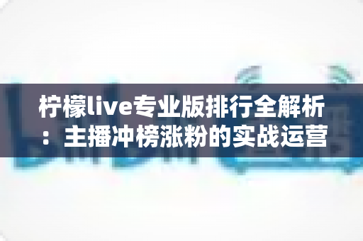 柠檬live专业版排行全解析:主播冲榜涨粉的实战运营指南 柠檬live专业版排行全解析:主播冲榜涨粉的实战运营指南