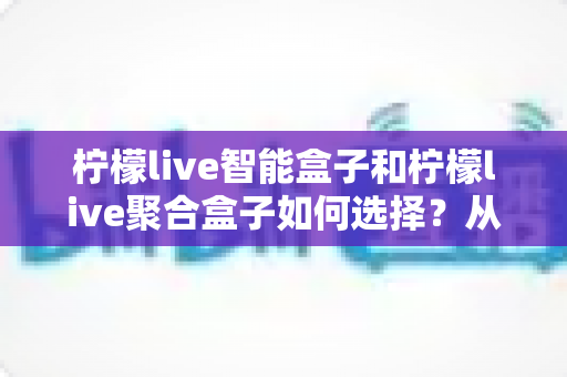 柠檬live智能盒子和柠檬live聚合盒子如何选择?从功能、性能到适用人群的全方位选购指南 柠檬live智能盒子和柠檬live聚合盒子如何选择?从功能、性能到适用人群的全方位选购指南