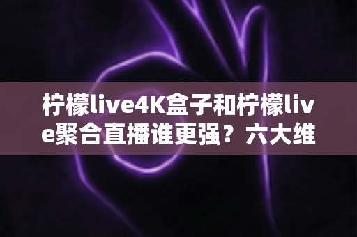 柠檬live4K盒子和柠檬live聚合直播谁更强？六大维度深度对比，帮你选对不花冤枉钱
