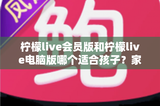 柠檬live会员版和柠檬live电脑版哪个适合孩子?家长最关心的选择指南与安全建议 柠檬live会员版和柠檬live电脑版哪个适合孩子?家长最关心的选择指南与安全建议