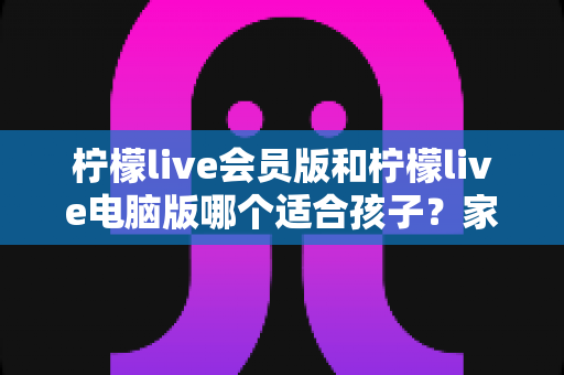 柠檬live会员版和柠檬live电脑版哪个适合孩子?家长最关心的选择指南与安全建议 柠檬live会员版和柠檬live电脑版哪个适合孩子?家长最关心的选择指南与安全建议