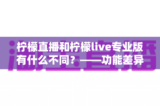 柠檬直播和柠檬live专业版有什么不同?——功能差异、适用人群与选择建议全解析 柠檬直播和柠檬live专业版有什么不同?——功能差异、适用人群与选择建议全解析