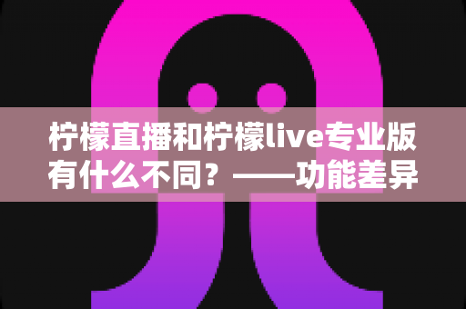 柠檬直播和柠檬live专业版有什么不同?——功能差异、适用人群与选择建议全解析 柠檬直播和柠檬live专业版有什么不同?——功能差异、适用人群与选择建议全解析