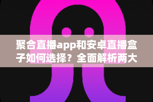 聚合直播app和安卓直播盒子如何选择?全面解析两大观影方案优劣与选购攻略 聚合直播app和安卓直播盒子如何选择?全面解析两大观影方案优劣与选购攻略