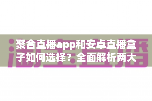 聚合直播app和安卓直播盒子如何选择?全面解析两大观影方案优劣与选购攻略 聚合直播app和安卓直播盒子如何选择?全面解析两大观影方案优劣与选购攻略