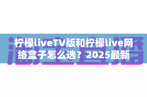 柠檬liveTV版和柠檬live网络盒子怎么选？2025最新选购指南与区别全解析