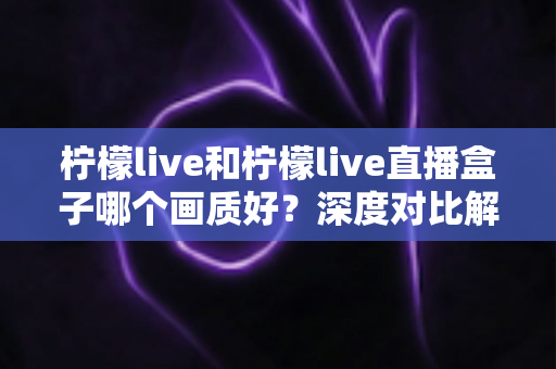 柠檬live和柠檬live直播盒子哪个画质好?深度对比解析助你选出高清观影方案 柠檬live和柠檬live直播盒子哪个画质好?深度对比解析助你选出高清观影方案