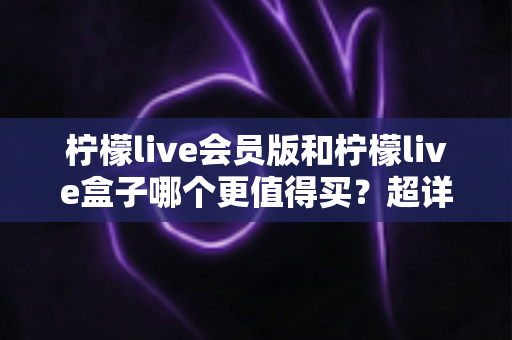 柠檬live会员版和柠檬live盒子哪个更值得买?超详细对比评测与选购指南帮你找到答案 柠檬live会员版和柠檬live盒子哪个更值得买?超详细对比评测与选购指南帮你找到答案