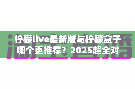 柠檬live最新版与柠檬盒子哪个更推荐?2025超全对比评测与选购指南 柠檬live最新版与柠檬盒子哪个更推荐?2025超全对比评测与选购指南