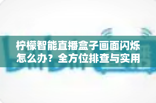 柠檬智能直播盒子画面闪烁怎么办?全方位排查与实用解决方案指南 柠檬智能直播盒子画面闪烁怎么办?全方位排查与实用解决方案指南