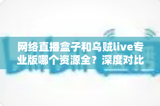 网络直播盒子和乌贼live专业版哪个资源全？深度对比分析与理性选购指南