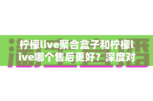 柠檬live聚合盒子和柠檬live哪个售后更好?深度对比分析与选购避坑指南 柠檬live聚合盒子和柠檬live哪个售后更好?深度对比分析与选购避坑指南