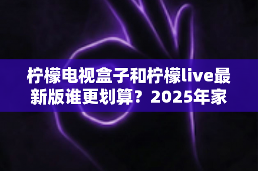 柠檬电视盒子和柠檬live最新版谁更划算？2025年家庭观影省钱选购深度测评指南
