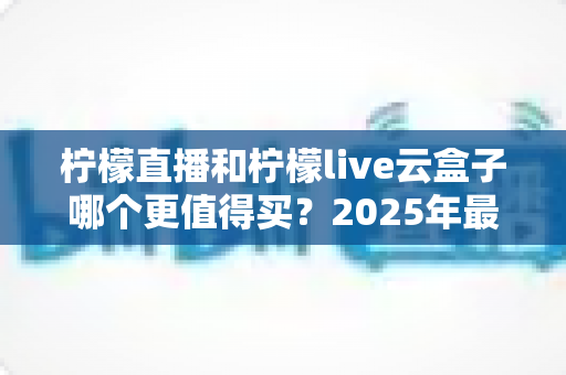 柠檬直播和柠檬live云盒子哪个更值得买？2025年最全选购对比指南帮你一次看懂