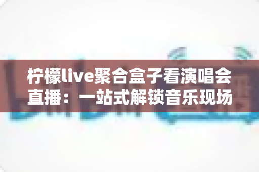 柠檬live聚合盒子看演唱会直播:一站式解锁音乐现场的新方式 柠檬live聚合盒子看演唱会直播:一站式解锁音乐现场的新方式