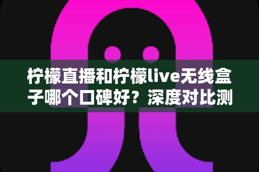 柠檬直播和柠檬live无线盒子哪个口碑好？深度对比测评与选购避坑指南