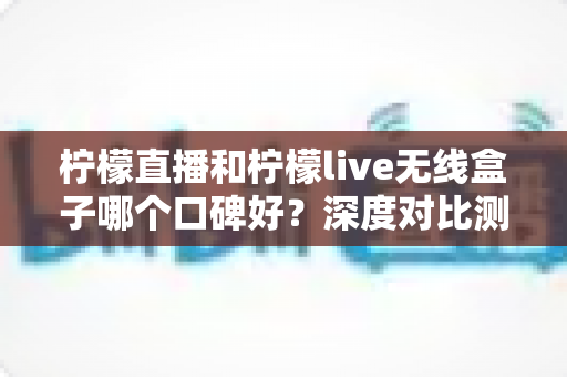 柠檬直播和柠檬live无线盒子哪个口碑好？深度对比测评与选购避坑指南