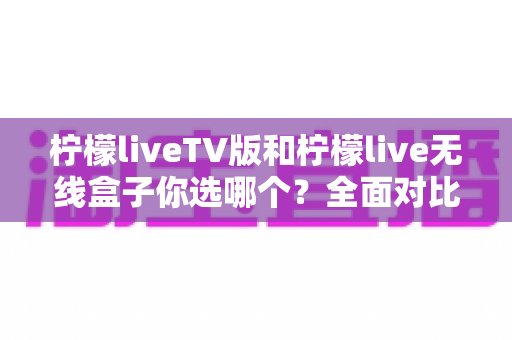 柠檬liveTV版和柠檬live无线盒子你选哪个?全面对比解析帮你做出明智选择 柠檬liveTV版和柠檬live无线盒子你选哪个?全面对比解析帮你做出明智选择