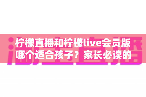 柠檬直播和柠檬live会员版哪个适合孩子?家长必读的选择指南与安全建议 柠檬直播和柠檬live会员版哪个适合孩子?家长必读的选择指南与安全建议