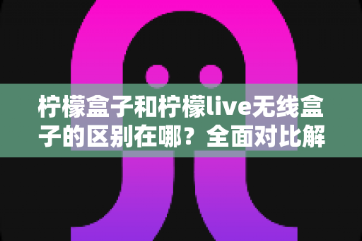 柠檬盒子和柠檬live无线盒子的区别在哪?全面对比解析助你轻松选购 柠檬盒子和柠檬live无线盒子的区别在哪?全面对比解析助你轻松选购