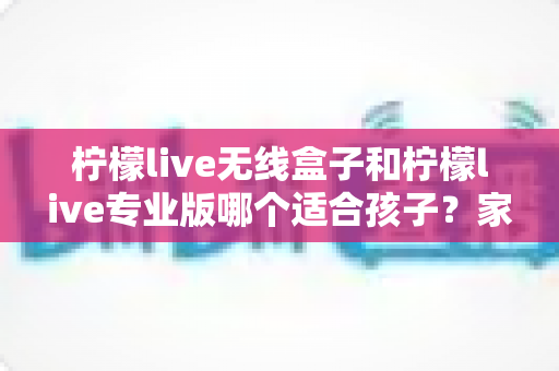 柠檬live无线盒子和柠檬live专业版哪个适合孩子？家长必读的选购指南与深度对比