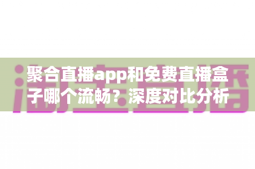 聚合直播app和免费直播盒子哪个流畅？深度对比分析与选购指南
