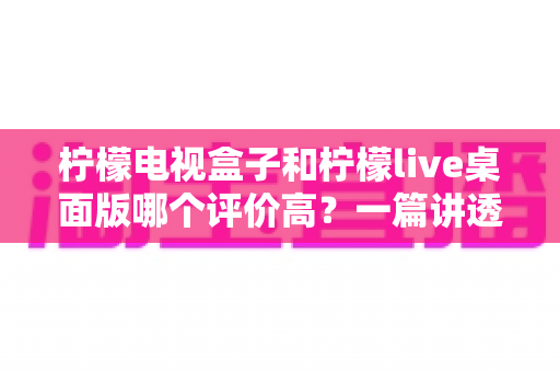 柠檬电视盒子和柠檬live桌面版哪个评价高？一篇讲透版本差异的深度对比评测
