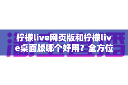 柠檬live网页版和柠檬live桌面版哪个好用？全方位深度对比评测帮你选出最适合的版本