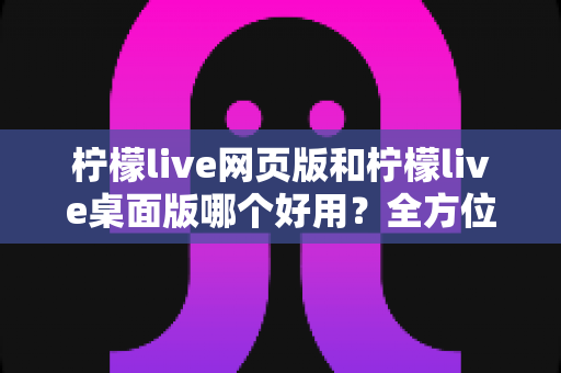 柠檬live网页版和柠檬live桌面版哪个好用？全方位深度对比评测帮你选出最适合的版本