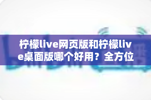 柠檬live网页版和柠檬live桌面版哪个好用？全方位深度对比评测帮你选出最适合的版本