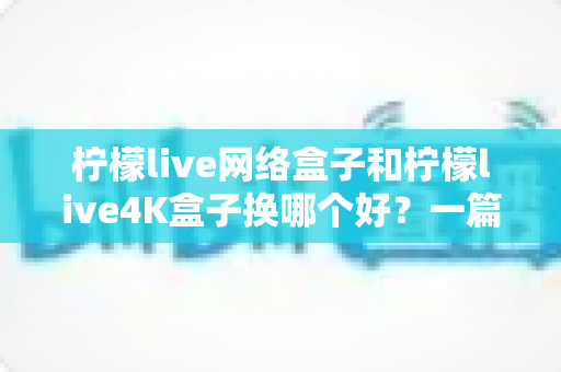 柠檬live网络盒子和柠檬live4K盒子换哪个好？一篇看懂区别的实用选购指南