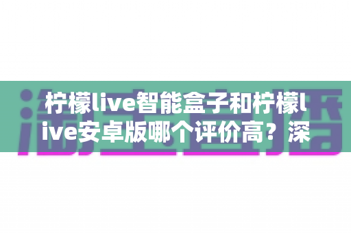 柠檬live智能盒子和柠檬live安卓版哪个评价高？深度口碑对比帮你选对不踩坑