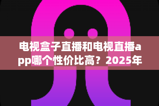 电视盒子直播和电视直播app哪个性价比高?2025年最新选购攻略与深度对比分析 电视盒子直播和电视直播app哪个性价比高?2025年最新选购攻略与深度对比分析