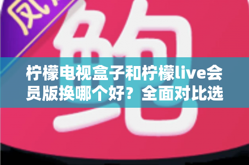 柠檬电视盒子和柠檬live会员版换哪个好？全面对比选购指南帮你一次看懂