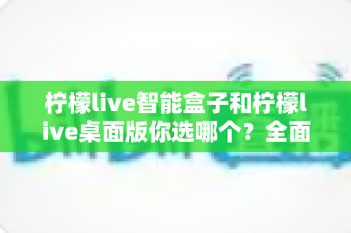 柠檬live智能盒子和柠檬live桌面版你选哪个？全面深度对比分析帮你找到最适合的直播方案