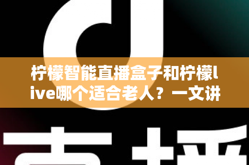 柠檬智能直播盒子和柠檬live哪个适合老人？一文讲清选购思路与真实体验