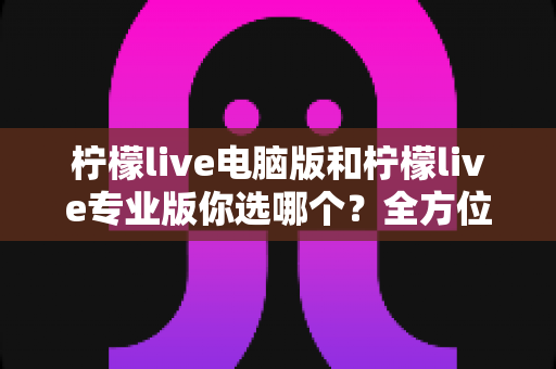 柠檬live电脑版和柠檬live专业版你选哪个？全方位对比帮你找到最适合的直播工具