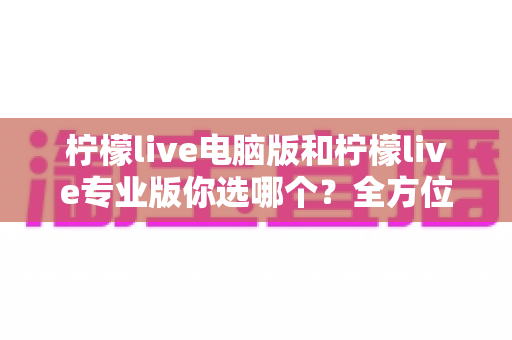 柠檬live电脑版和柠檬live专业版你选哪个？全方位对比帮你找到最适合的直播工具