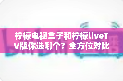 柠檬电视盒子和柠檬liveTV版你选哪个？全方位对比帮你找到最适合的家庭观影方案